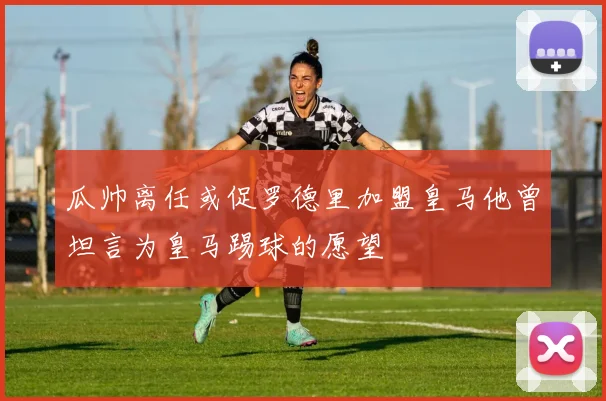 瓜帅离任或促罗德里加盟皇马他曾坦言为皇马踢球的愿望