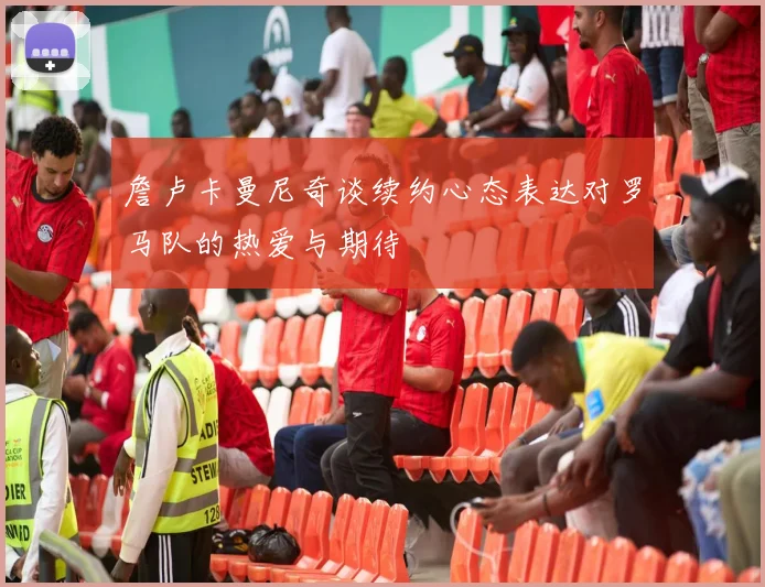 詹卢卡曼尼奇谈续约心态表达对罗马队的热爱与期待