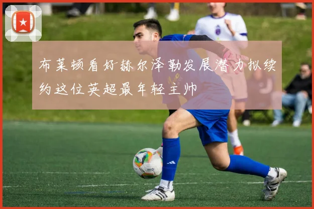 布莱顿看好赫尔泽勒发展潜力拟续约这位英超最年轻主帅
