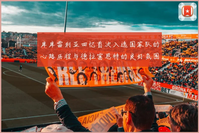库库雷利亚回忆首次入选国家队的心路历程与德拉富恩特的良好氛围