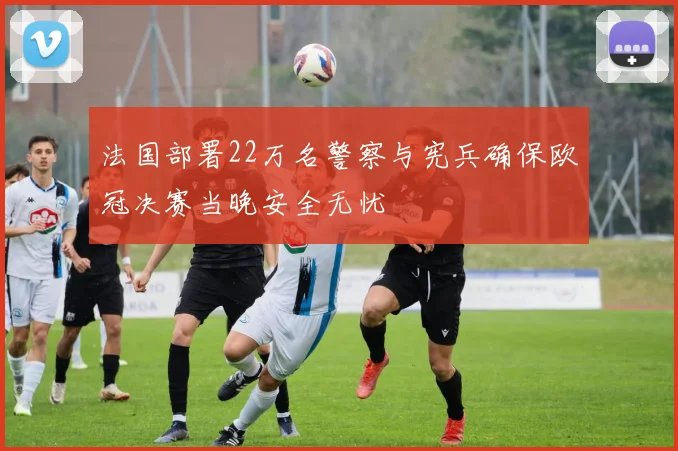 法国部署22万名警察与宪兵确保欧冠决赛当晚安全无忧