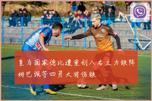 皇马国家德比遭重创八名主力缺阵姆巴佩等四员大将伤缺