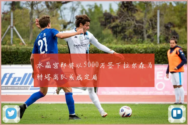 水晶宫即将以5000万签下拉尔森马特塔离队或成定局