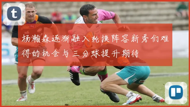 杨瀚森逐渐融入轮换阵容新秀们难得的机会与三分球提升期待